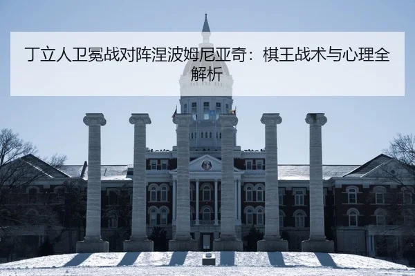 丁立人卫冕战对阵涅波姆尼亚奇：棋王战术与心理全解析