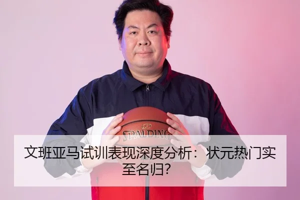 文班亚马试训表现深度分析：状元热门实至名归？
