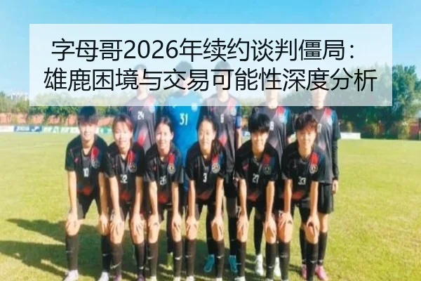 字母哥2026年续约谈判僵局：雄鹿困境与交易可能性深度分析