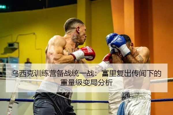 乌西克训练营备战统一战：富里复出传闻下的重量级变局分析